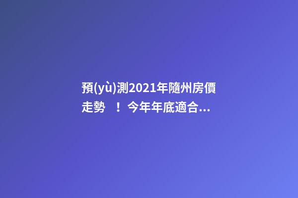 預(yù)測2021年隨州房價走勢！今年年底適合買房嗎？